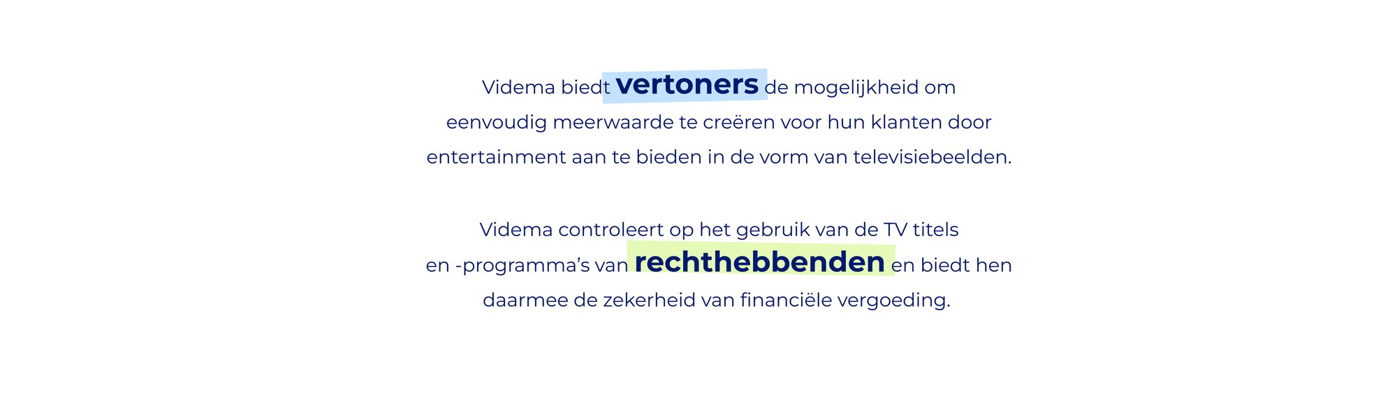 De proposities voor de twee doelgroepen: Videma controleert op het gebruik van de TV titels en -programma’s van rechthebbenden en biedt hen daarmee de zekerheid van financiële vergoeding. De interne wens van rechthebbenden is  de wereld van structuur en stabiliteit te voorzien.  Videma biedt vertoners de mogelijkheid om eenvoudig meerwaarde te creëren voor hun klanten door entertainment aan te bieden in de vorm van televisiebeelden. De interne wens van vertoners is het verbinding zoeken met anderen.: